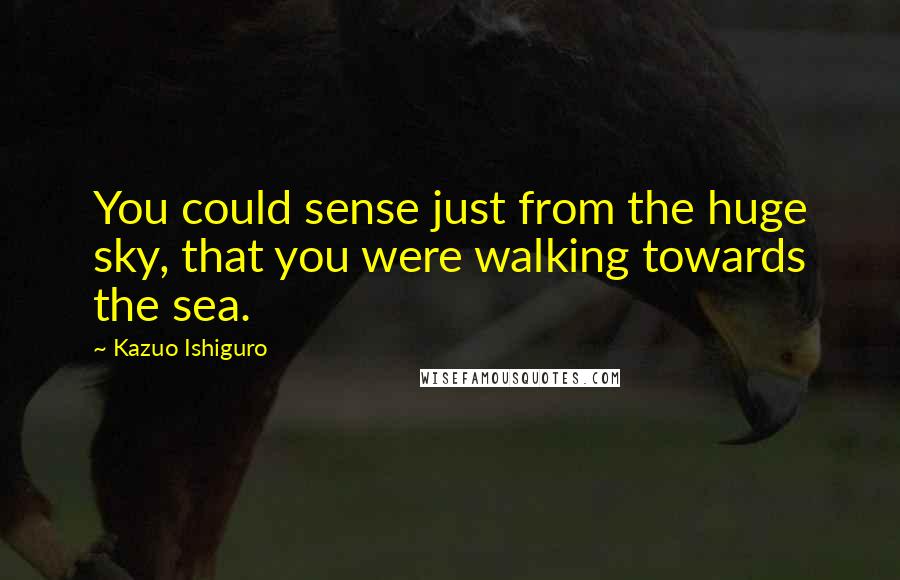 Kazuo Ishiguro Quotes: You could sense just from the huge sky, that you were walking towards the sea.