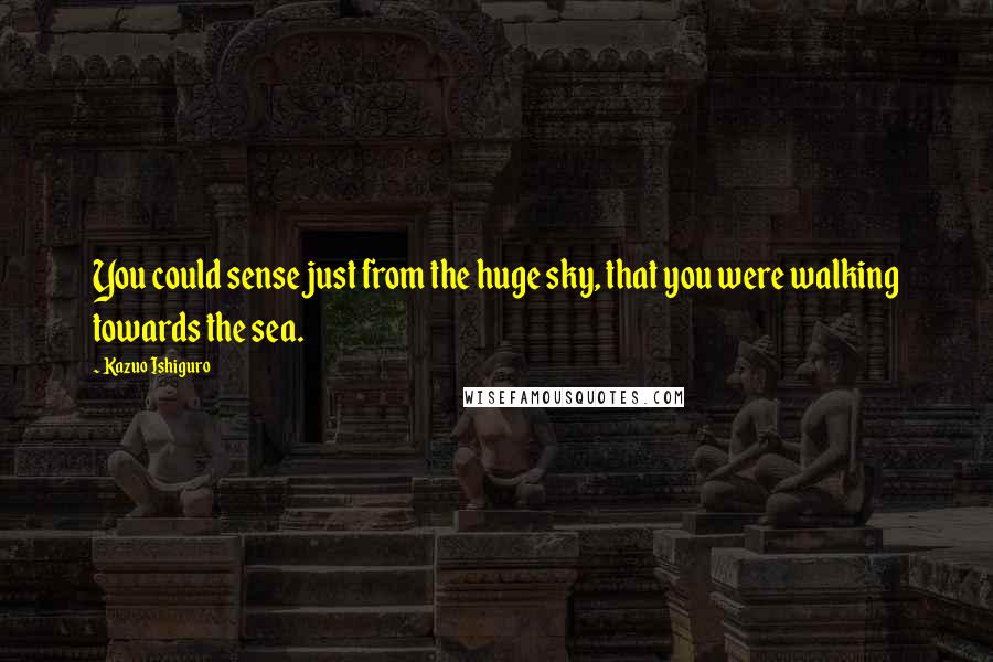 Kazuo Ishiguro Quotes: You could sense just from the huge sky, that you were walking towards the sea.