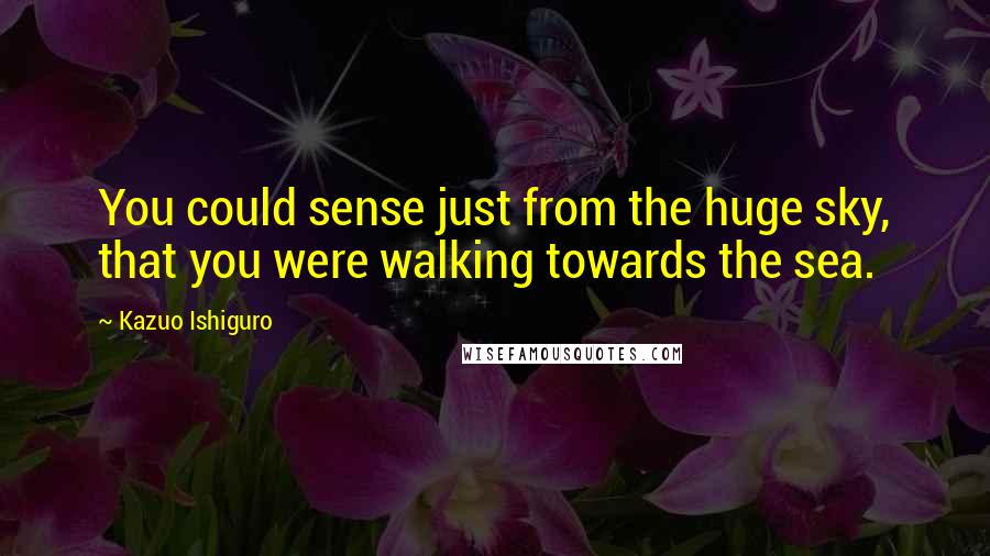 Kazuo Ishiguro Quotes: You could sense just from the huge sky, that you were walking towards the sea.