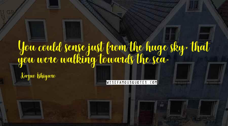 Kazuo Ishiguro Quotes: You could sense just from the huge sky, that you were walking towards the sea.
