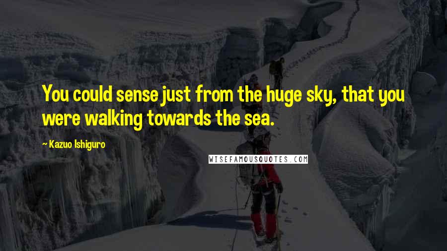 Kazuo Ishiguro Quotes: You could sense just from the huge sky, that you were walking towards the sea.
