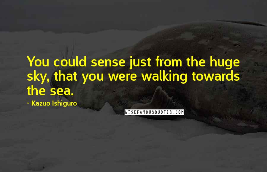 Kazuo Ishiguro Quotes: You could sense just from the huge sky, that you were walking towards the sea.