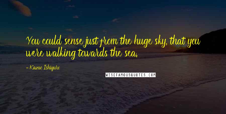Kazuo Ishiguro Quotes: You could sense just from the huge sky, that you were walking towards the sea.