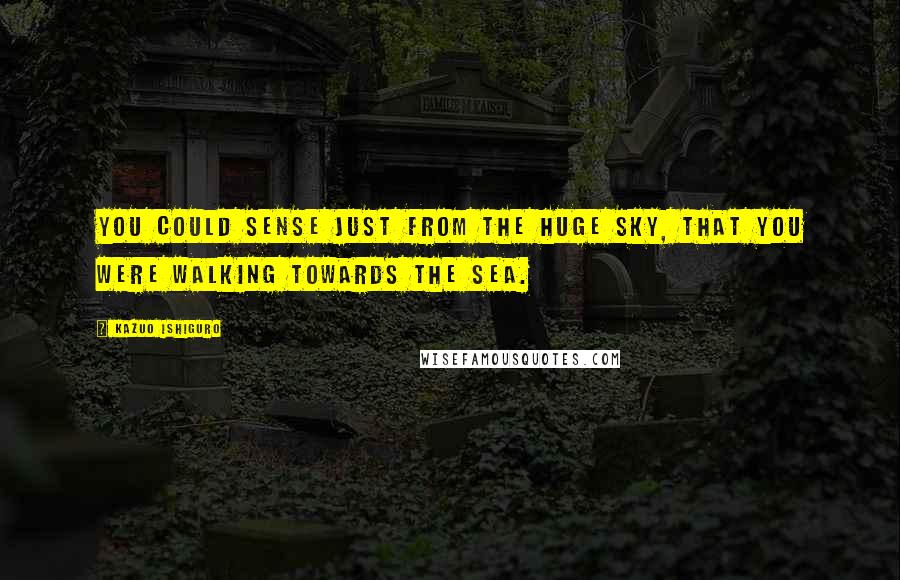 Kazuo Ishiguro Quotes: You could sense just from the huge sky, that you were walking towards the sea.