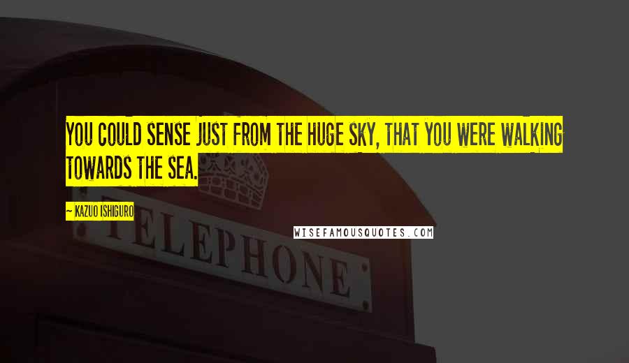 Kazuo Ishiguro Quotes: You could sense just from the huge sky, that you were walking towards the sea.