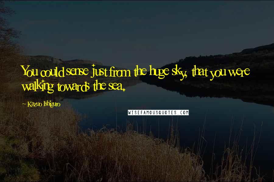 Kazuo Ishiguro Quotes: You could sense just from the huge sky, that you were walking towards the sea.