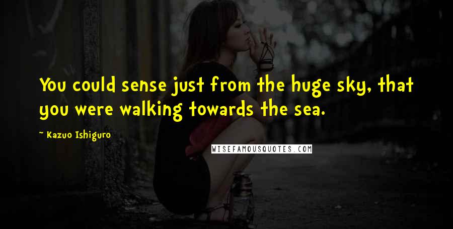 Kazuo Ishiguro Quotes: You could sense just from the huge sky, that you were walking towards the sea.