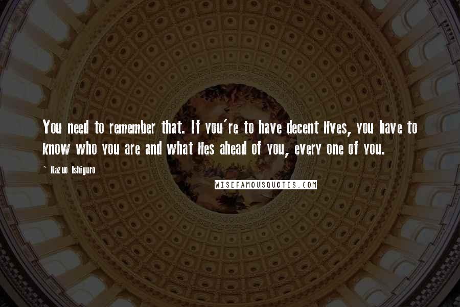 Kazuo Ishiguro Quotes: You need to remember that. If you're to have decent lives, you have to know who you are and what lies ahead of you, every one of you.