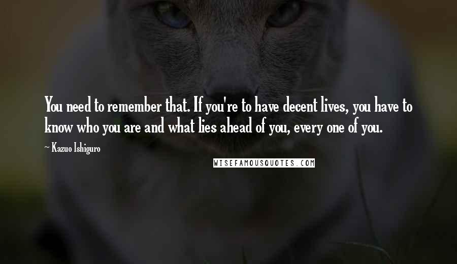 Kazuo Ishiguro Quotes: You need to remember that. If you're to have decent lives, you have to know who you are and what lies ahead of you, every one of you.