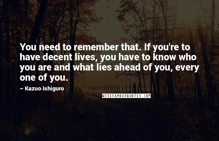 Kazuo Ishiguro Quotes: You need to remember that. If you're to have decent lives, you have to know who you are and what lies ahead of you, every one of you.