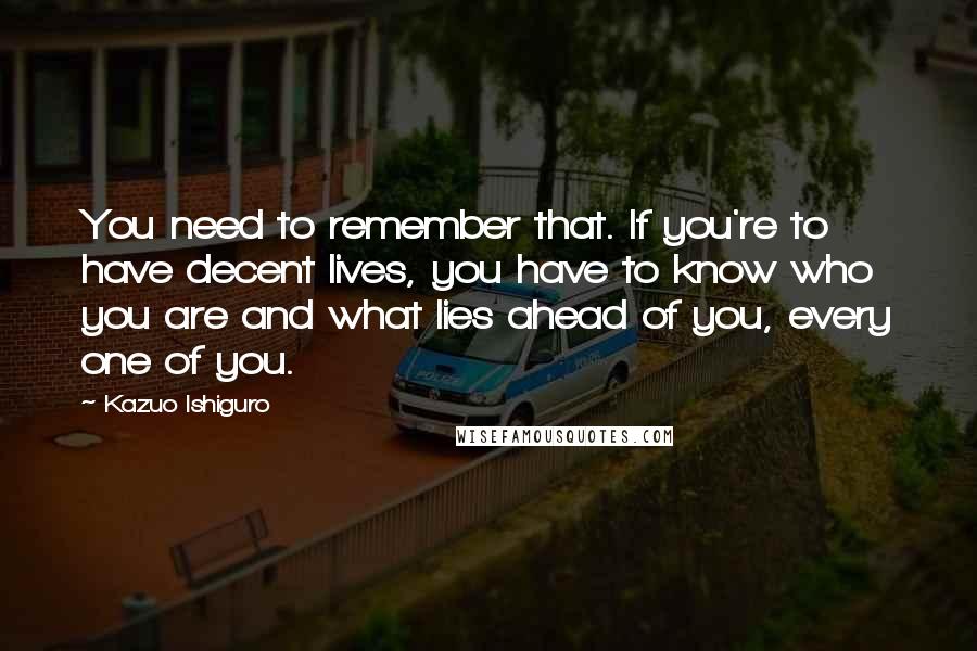 Kazuo Ishiguro Quotes: You need to remember that. If you're to have decent lives, you have to know who you are and what lies ahead of you, every one of you.