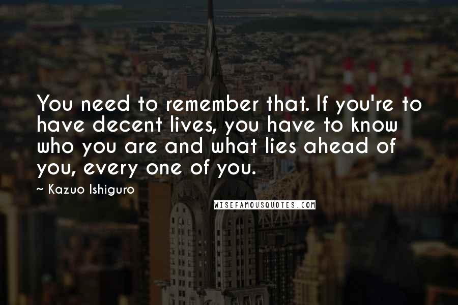 Kazuo Ishiguro Quotes: You need to remember that. If you're to have decent lives, you have to know who you are and what lies ahead of you, every one of you.