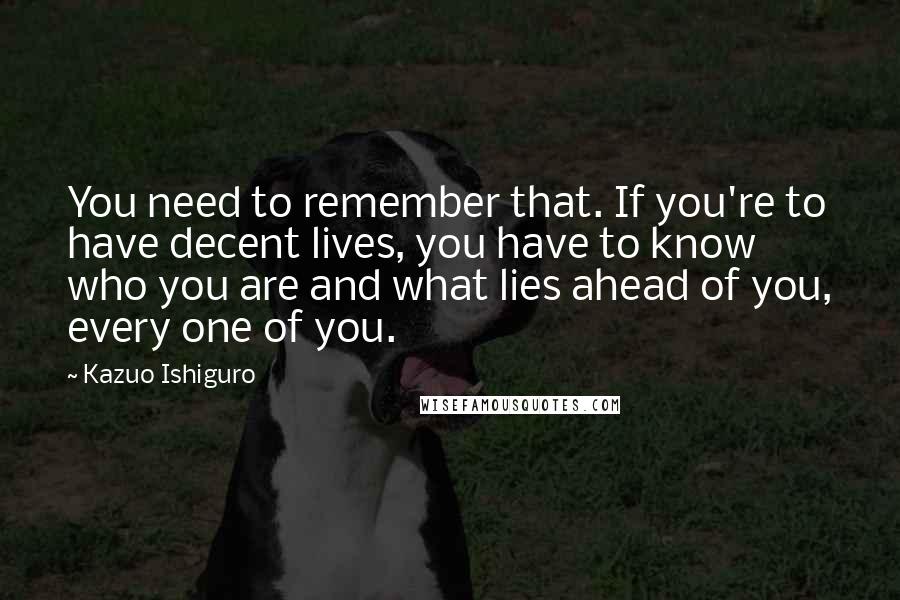 Kazuo Ishiguro Quotes: You need to remember that. If you're to have decent lives, you have to know who you are and what lies ahead of you, every one of you.