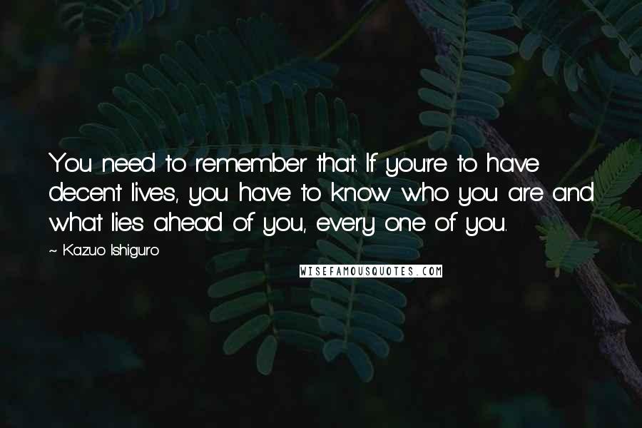 Kazuo Ishiguro Quotes: You need to remember that. If you're to have decent lives, you have to know who you are and what lies ahead of you, every one of you.