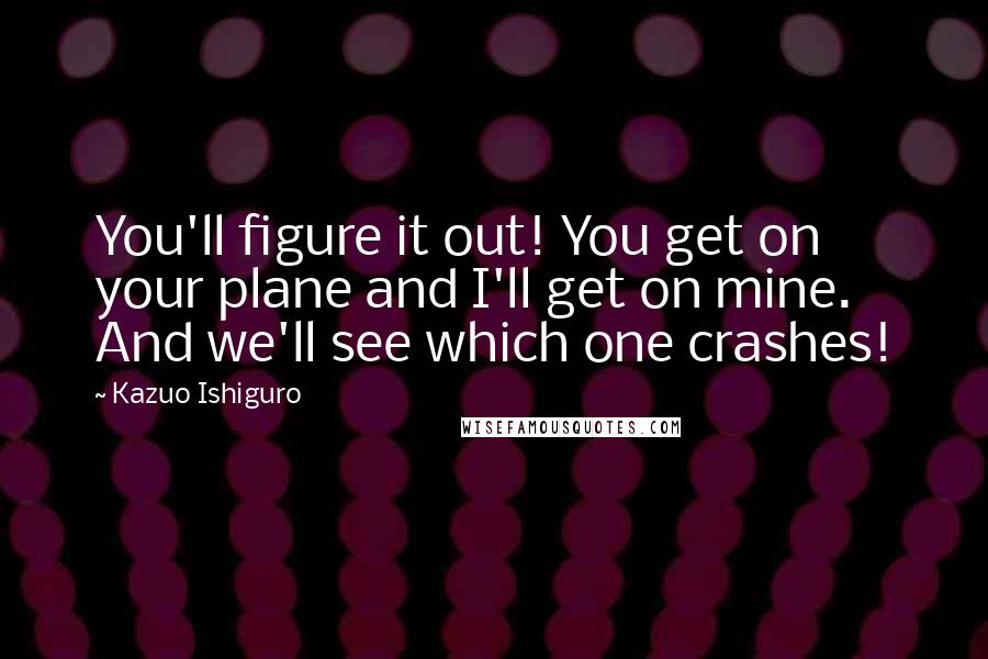 Kazuo Ishiguro Quotes: You'll figure it out! You get on your plane and I'll get on mine. And we'll see which one crashes!