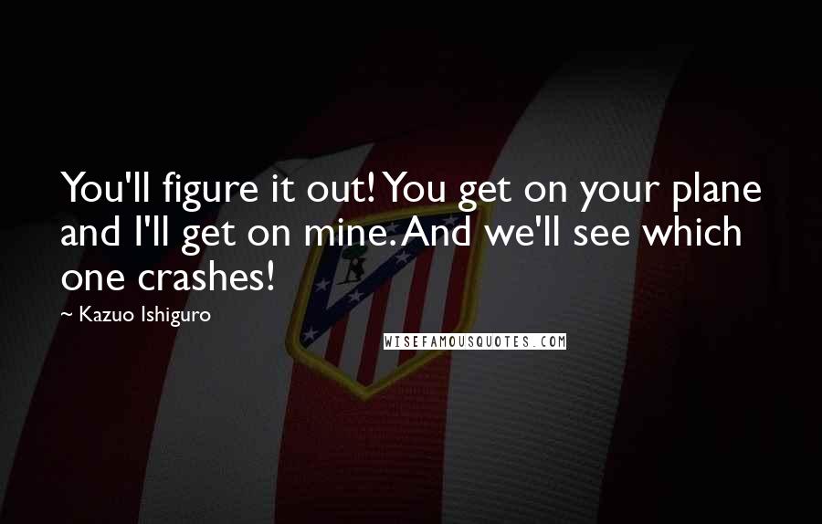 Kazuo Ishiguro Quotes: You'll figure it out! You get on your plane and I'll get on mine. And we'll see which one crashes!