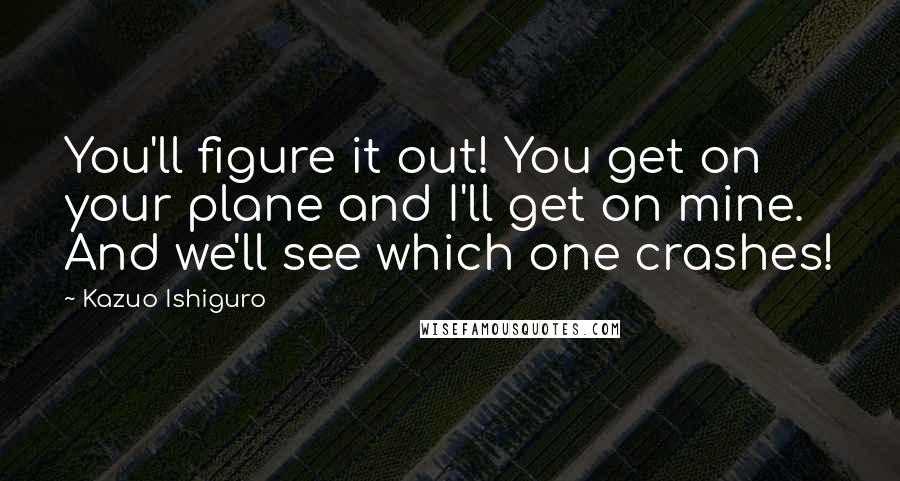 Kazuo Ishiguro Quotes: You'll figure it out! You get on your plane and I'll get on mine. And we'll see which one crashes!