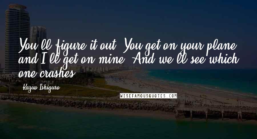 Kazuo Ishiguro Quotes: You'll figure it out! You get on your plane and I'll get on mine. And we'll see which one crashes!