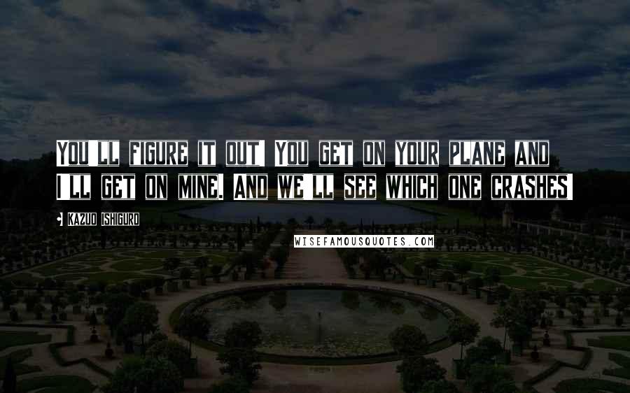 Kazuo Ishiguro Quotes: You'll figure it out! You get on your plane and I'll get on mine. And we'll see which one crashes!