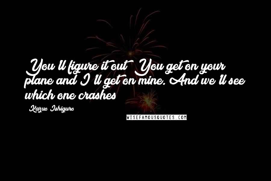 Kazuo Ishiguro Quotes: You'll figure it out! You get on your plane and I'll get on mine. And we'll see which one crashes!