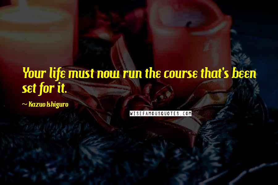Kazuo Ishiguro Quotes: Your life must now run the course that's been set for it.