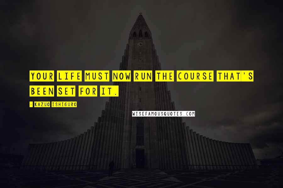 Kazuo Ishiguro Quotes: Your life must now run the course that's been set for it.
