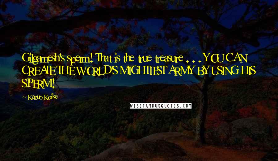 Kazuo Koike Quotes: Gilgamesh's sperm! That is the true treasure . . . YOU CAN CREATE THE WORLD'S MIGHTIEST ARMY BY USING HIS SPERM!