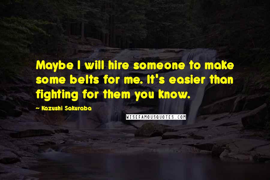 Kazushi Sakuraba Quotes: Maybe I will hire someone to make some belts for me. It's easier than fighting for them you know.