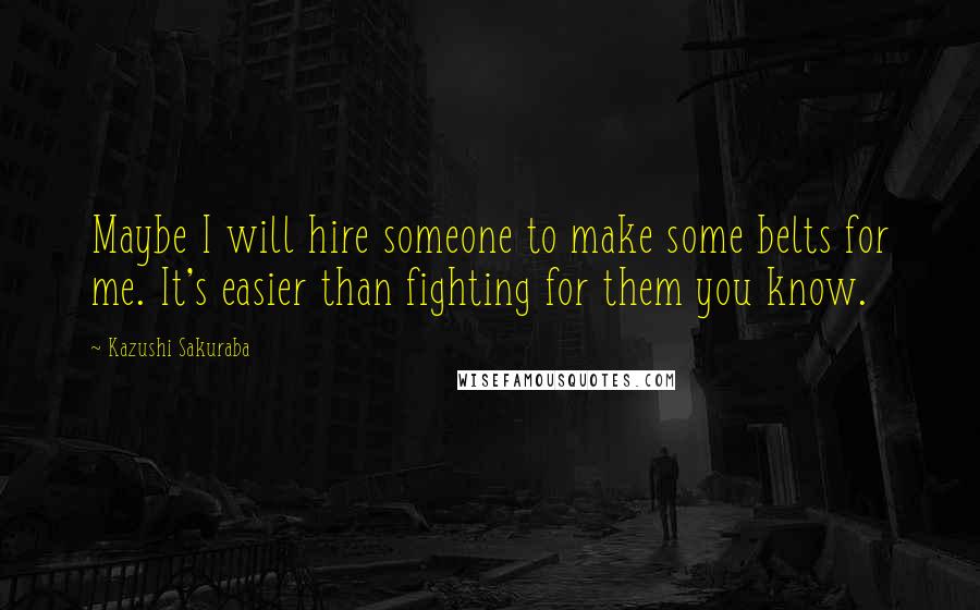 Kazushi Sakuraba Quotes: Maybe I will hire someone to make some belts for me. It's easier than fighting for them you know.
