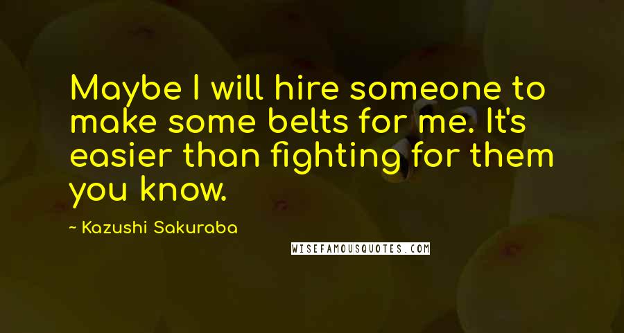 Kazushi Sakuraba Quotes: Maybe I will hire someone to make some belts for me. It's easier than fighting for them you know.