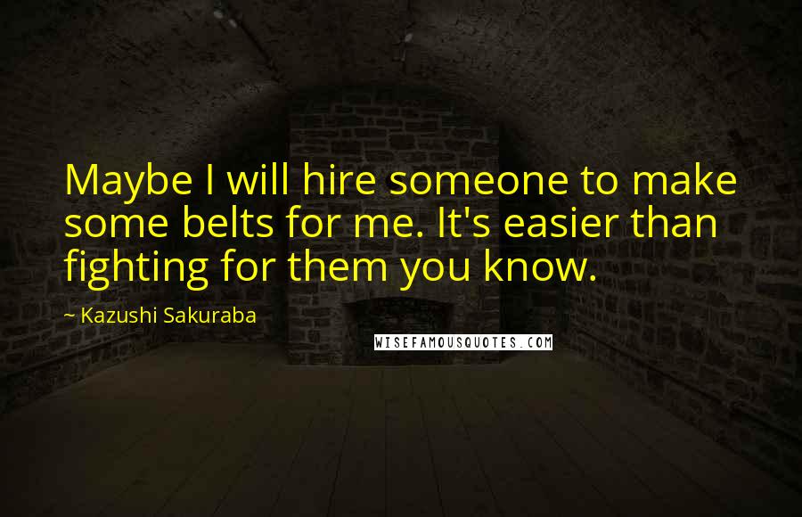 Kazushi Sakuraba Quotes: Maybe I will hire someone to make some belts for me. It's easier than fighting for them you know.