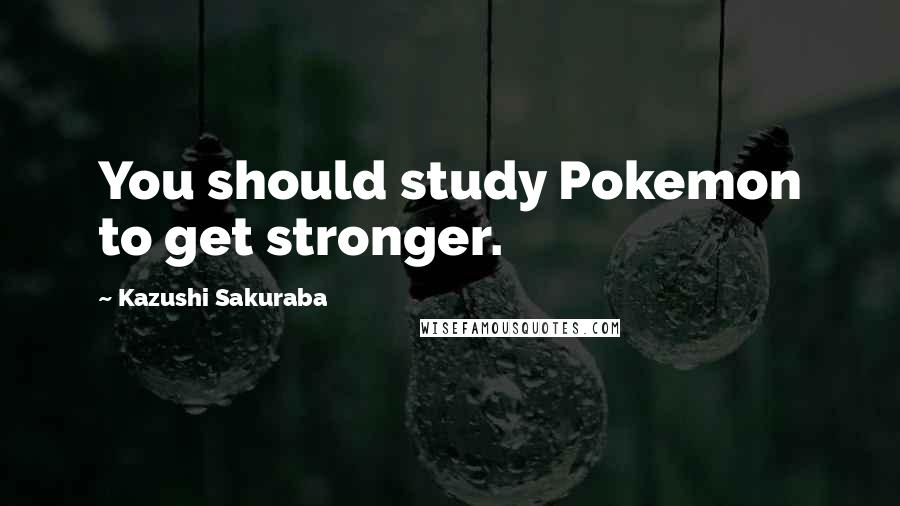 Kazushi Sakuraba Quotes: You should study Pokemon to get stronger.