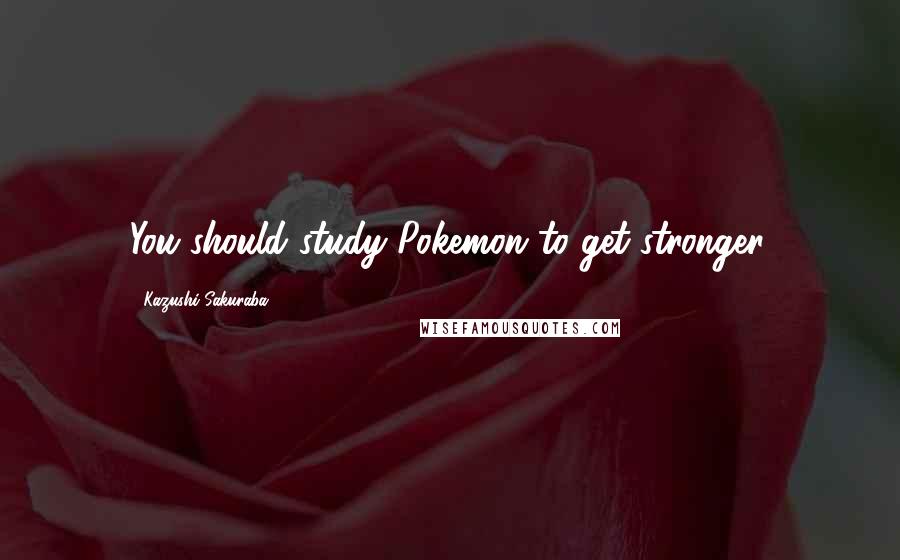 Kazushi Sakuraba Quotes: You should study Pokemon to get stronger.
