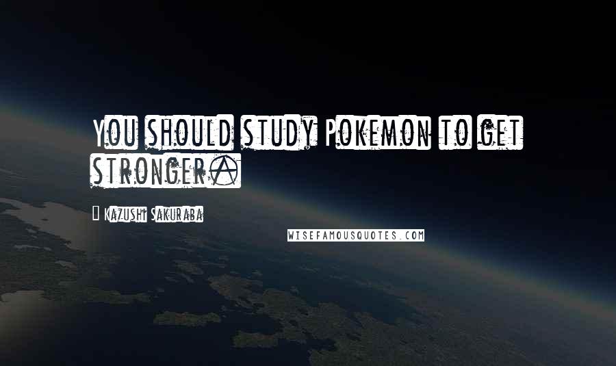 Kazushi Sakuraba Quotes: You should study Pokemon to get stronger.