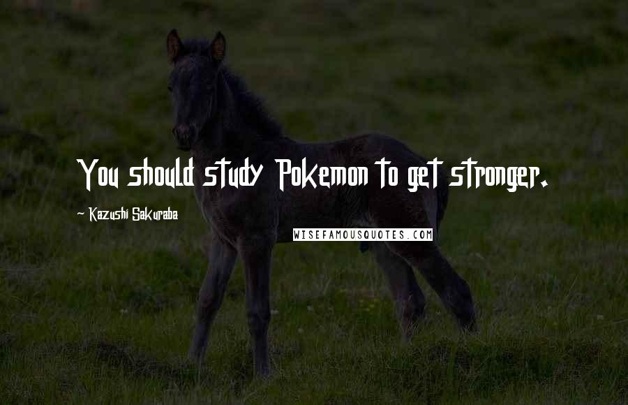Kazushi Sakuraba Quotes: You should study Pokemon to get stronger.