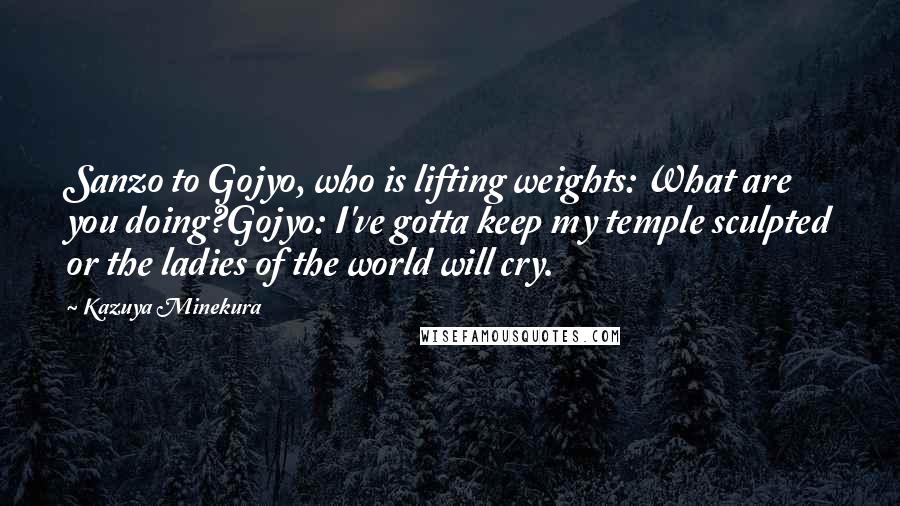 Kazuya Minekura Quotes: Sanzo to Gojyo, who is lifting weights: What are you doing?Gojyo: I've gotta keep my temple sculpted or the ladies of the world will cry.