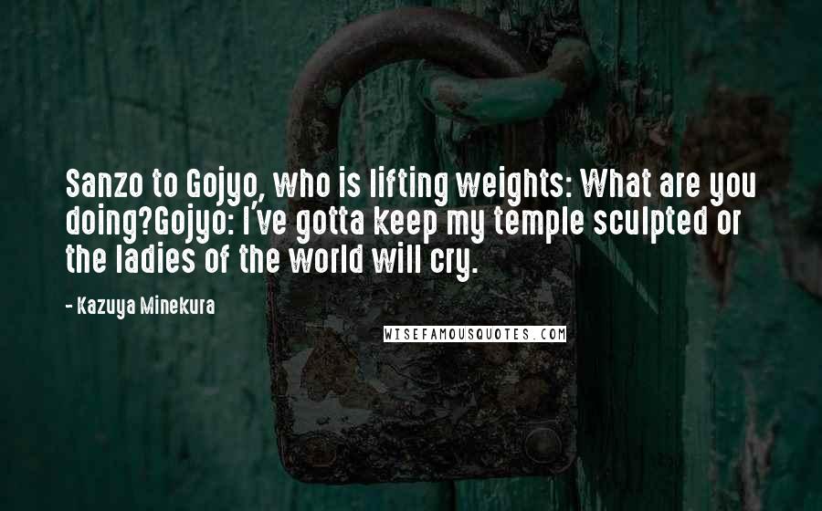 Kazuya Minekura Quotes: Sanzo to Gojyo, who is lifting weights: What are you doing?Gojyo: I've gotta keep my temple sculpted or the ladies of the world will cry.