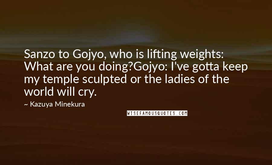 Kazuya Minekura Quotes: Sanzo to Gojyo, who is lifting weights: What are you doing?Gojyo: I've gotta keep my temple sculpted or the ladies of the world will cry.