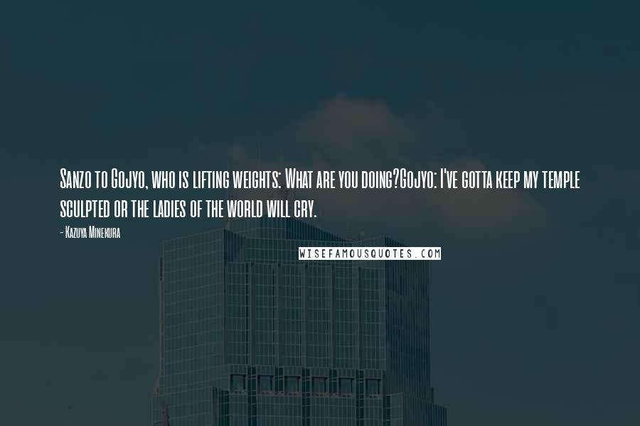 Kazuya Minekura Quotes: Sanzo to Gojyo, who is lifting weights: What are you doing?Gojyo: I've gotta keep my temple sculpted or the ladies of the world will cry.