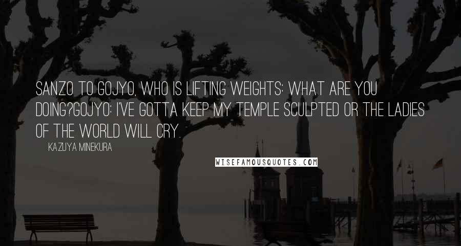 Kazuya Minekura Quotes: Sanzo to Gojyo, who is lifting weights: What are you doing?Gojyo: I've gotta keep my temple sculpted or the ladies of the world will cry.