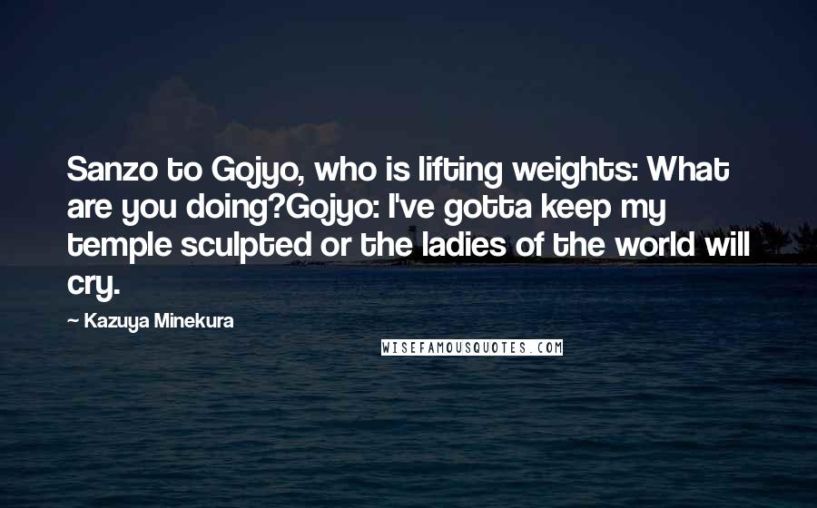 Kazuya Minekura Quotes: Sanzo to Gojyo, who is lifting weights: What are you doing?Gojyo: I've gotta keep my temple sculpted or the ladies of the world will cry.