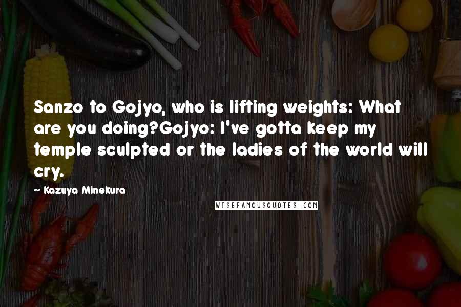 Kazuya Minekura Quotes: Sanzo to Gojyo, who is lifting weights: What are you doing?Gojyo: I've gotta keep my temple sculpted or the ladies of the world will cry.