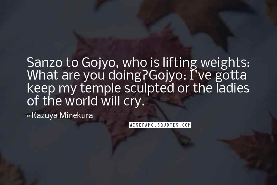 Kazuya Minekura Quotes: Sanzo to Gojyo, who is lifting weights: What are you doing?Gojyo: I've gotta keep my temple sculpted or the ladies of the world will cry.