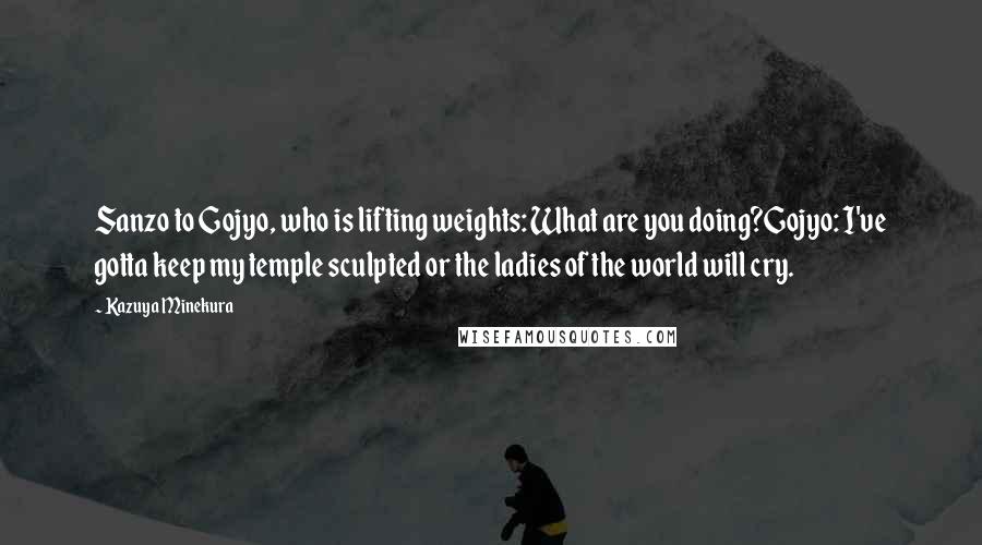 Kazuya Minekura Quotes: Sanzo to Gojyo, who is lifting weights: What are you doing?Gojyo: I've gotta keep my temple sculpted or the ladies of the world will cry.