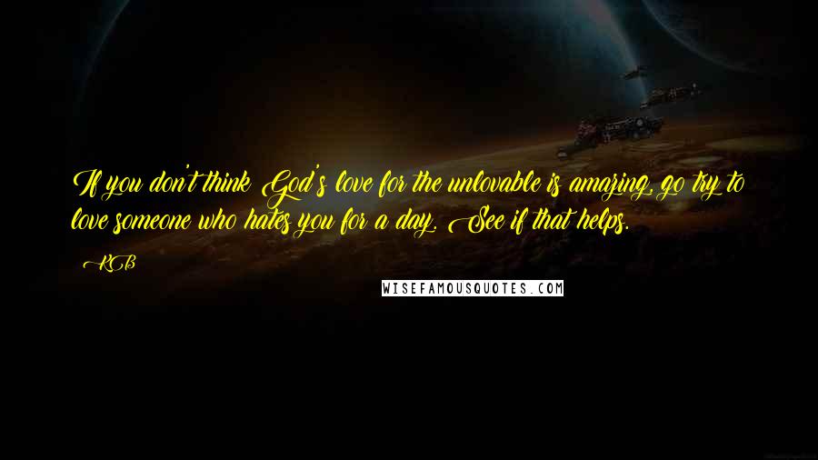 KB Quotes: If you don't think God's love for the unlovable is amazing, go try to love someone who hates you for a day. See if that helps.