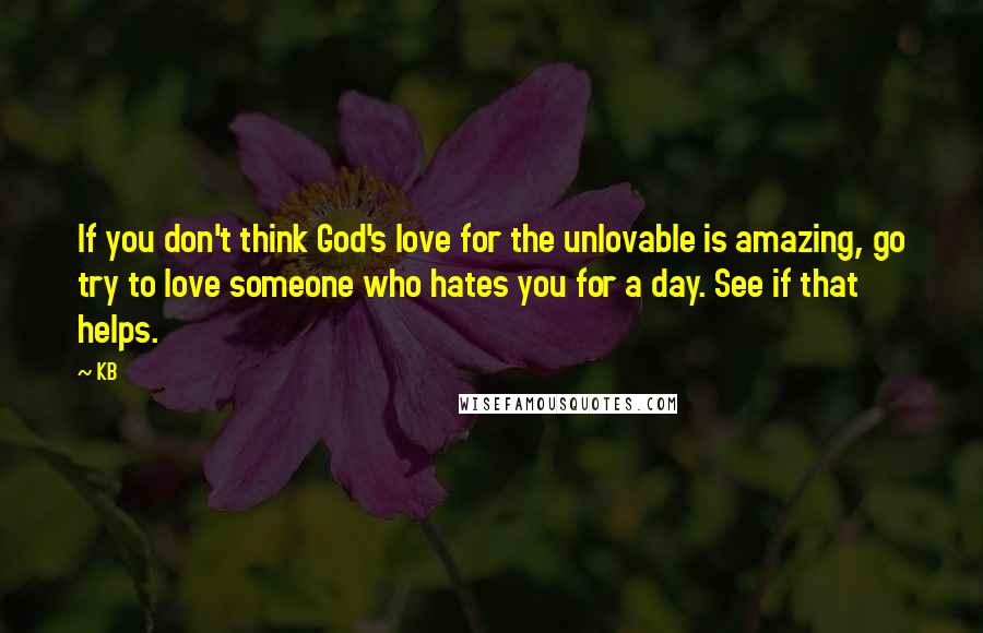 KB Quotes: If you don't think God's love for the unlovable is amazing, go try to love someone who hates you for a day. See if that helps.