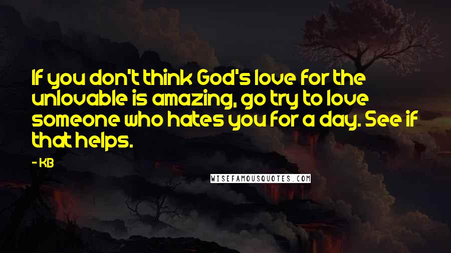 KB Quotes: If you don't think God's love for the unlovable is amazing, go try to love someone who hates you for a day. See if that helps.