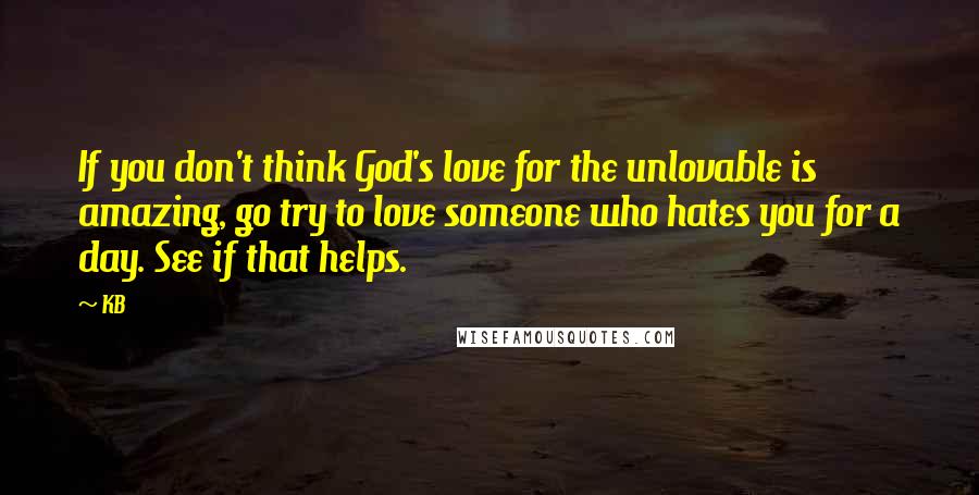 KB Quotes: If you don't think God's love for the unlovable is amazing, go try to love someone who hates you for a day. See if that helps.