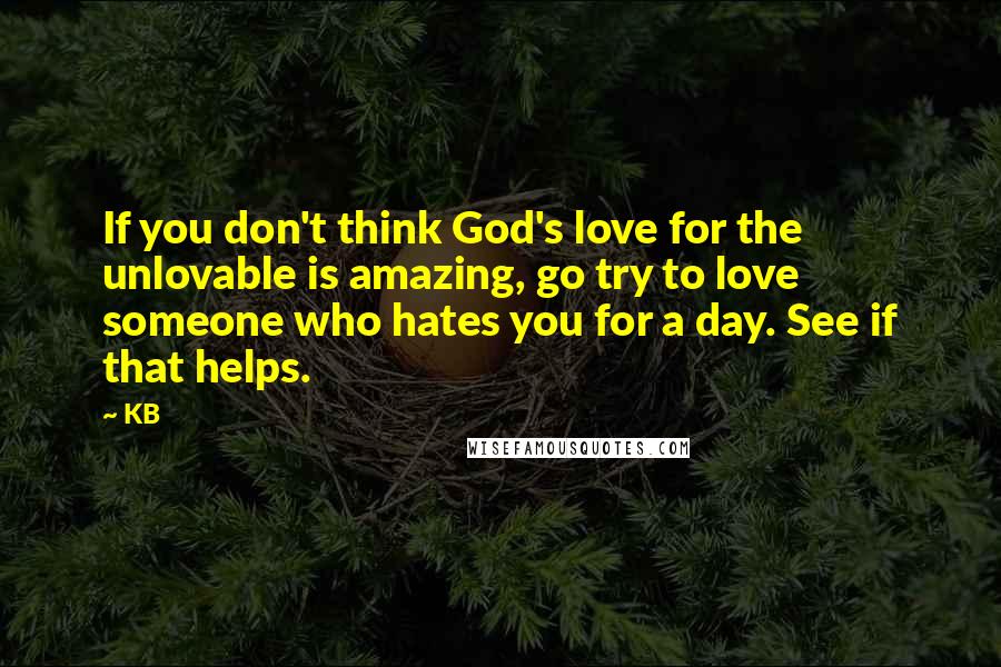 KB Quotes: If you don't think God's love for the unlovable is amazing, go try to love someone who hates you for a day. See if that helps.