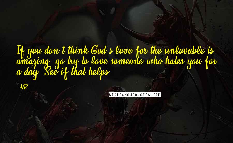 KB Quotes: If you don't think God's love for the unlovable is amazing, go try to love someone who hates you for a day. See if that helps.